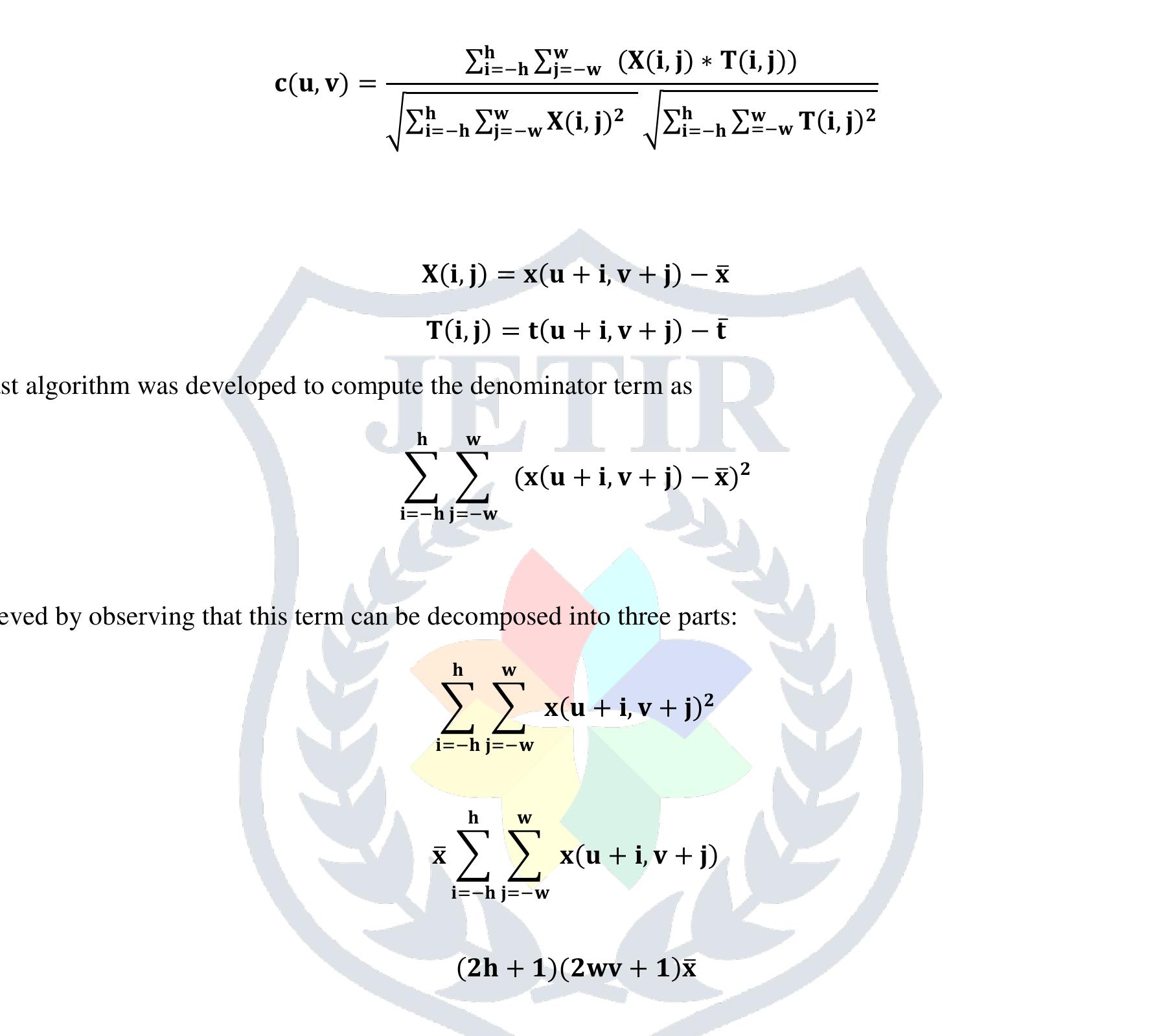 The first two terms can be computed efficiently using integral images of the original image and the squared image. To speed up the numerator computation, we can decomposed the template into box basis function so that,  Normalized cross correlation is a well-liked method for finding 2D patterns in images. An (2h +1) x (2w+1) template T is correlated in opposition to an image X. At the image location (u, v), the normalized cross correlation is computed as  Normalized cross correlation 