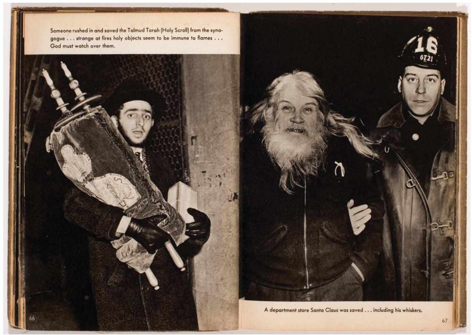 Figure 7. Weegee (Arthur Fellig), Someone rushed in and saved the Talmud Torah (Holy Scroll) from the synagogue . . . strange at fires holy objects seem to be
immune to flames... God must watch over them., 2 March 1943 and A department store Santa Claus was saved . . . including his whiskers, ca. 1945. Weegee, Nake«
City, New York: Essential Books 1945, 66-7. © Weegee/International Center of Photography/Getty Images.
