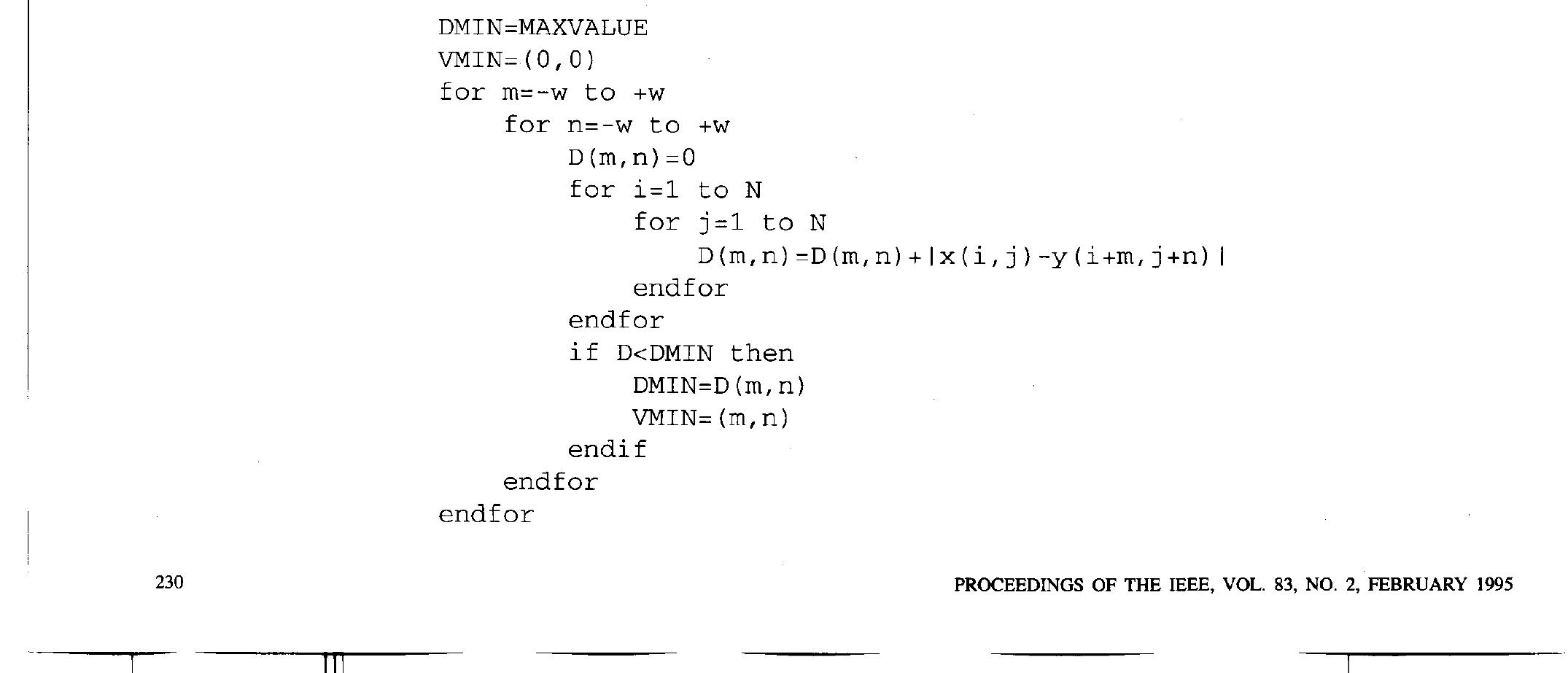 The dependence graph for computing D(m,n) can be mapped into a 1D array of Processing Elements, which is able to compute in paraliel the partial distortion along one row. This 1D array can sequentially compute D(m,7) in N cycles. The dependence graph for computing V(X, Y) is  A direct mapping of the dependence graphs of Fig. 11 is possible. The dependence graph for computing D(m, 7) is directly mapped into a 2D array of processing ele- ments (PE), while the dependence graph for computing v(X,Y) is mapped into time (Fig. 13). In other words, block matching is performed by a sequential exploration of the search area, while the computation of each distortion is performed in parallel. Each of the AD nodes of the DG is implemented by an AD processing element (AD- PE). The AD-PE stores the value of x(¢,7) and receives the value of y(m + i, + 7) corresponding to the current position of the reference block in the search window. It performs the subtraction and the absolute value compu- tation, and adds the result to the partial result coming from the upper PE (Fig. 14). The partial results are added on columns and a linear array of adders performs the horizontal summation of the row sums, and computes D(m,n). For each position (n,m) of the reference block, the M-PE checks if the distortion D(m,n) is smaller than the previous smaller distortion value, and, in this  case, updates the register which keeps the previous smaller distortion value. 